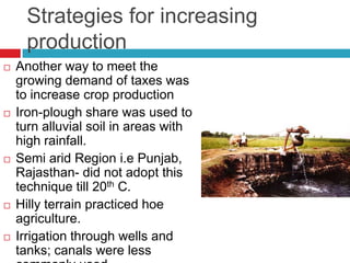 Strategies for increasing
      production
   Another way to meet the
    growing demand of taxes was
    to increase crop production
   Iron-plough share was used to
    turn alluvial soil in areas with
    high rainfall.
   Semi arid Region i.e Punjab,
    Rajasthan- did not adopt this
    technique till 20th C.
   Hilly terrain practiced hoe
    agriculture.
   Irrigation through wells and
    tanks; canals were less
 