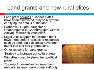 Land grants and new rural elites
   Land grant sources : Copper plates
    have been excavated, maybe a symbol
    certifying the details of the land.
   Prabhavati Gupta- daughter of
    Chandragupta II (Chandragupta Vikram
    Aditya)- married in Vakatakas.
   Legal texts suggest that women don’t
    have independent access to resources
    such as land, but evidences have been
    found that she has granted land.
   Other reasons for Land grants:
•   Strategy to increase agriculture area
•   Win allies- used to strengthen political
    power.
•   To project themselves as supermen;
    they are superior, have some authority.
 