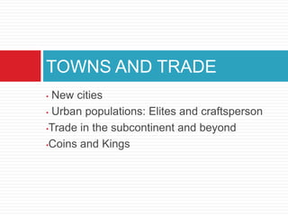 TOWNS AND TRADE
• New cities
• Urban populations: Elites and craftsperson

•Trade in the subcontinent and beyond

•Coins and Kings
 