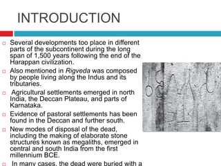 INTRODUCTION
   Several developments too place in different
    parts of the subcontinent during the long
    span of 1,500 years following the end of the
    Harappan civilization.
   Also mentioned in Rigveda was composed
    by people living along the Indus and its
    tributaries.
    Agricultural settlements emerged in north
    India, the Deccan Plateau, and parts of
    Karnataka.
   Evidence of pastoral settlements has been
    found in the Deccan and further south.
   New modes of disposal of the dead,
    including the making of elaborate stone
    structures known as megaliths, emerged in
    central and south India from the first
    millennium BCE.
    In many cases, the dead were buried with a
 