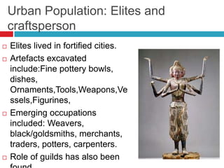 Urban Population: Elites and
    craftsperson
   Elites lived in fortified cities.
   Artefacts excavated
    include:Fine pottery bowls,
    dishes,
    Ornaments,Tools,Weapons,Ve
    ssels,Figurines,
   Emerging occupations
    included: Weavers,
    black/goldsmiths, merchants,
    traders, potters, carpenters.
   Role of guilds has also been
 
