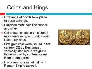 Coins and Kings
   Exchange of goods took place
    through coinage.
   Punched mark coins of copper
    and silver.
   Coins had inscriptions, pictorial
    representations, etc. which was
    issued by kings.
   First gold coin were issued in first
    century CE by Kushanas ;
    vertically identical in weight to
    those issued by contemporary
    Roman emperors.
   Historians suggest of link with
    Roman Empire as well.
 