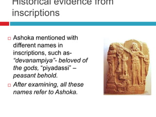 Historical evidence from
    inscriptions

   Ashoka mentioned with
    different names in
    inscriptions, such as-
    “devanampiya”- beloved of
    the gods, “piyadassi” –
    peasant behold.
   After examining, all these
    names refer to Ashoka.
 
