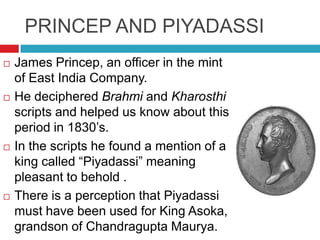 PRINCEP AND PIYADASSI
   James Princep, an officer in the mint
    of East India Company.
   He deciphered Brahmi and Kharosthi
    scripts and helped us know about this
    period in 1830’s.
   In the scripts he found a mention of a
    king called “Piyadassi” meaning
    pleasant to behold .
   There is a perception that Piyadassi
    must have been used for King Asoka,
    grandson of Chandragupta Maurya.
 