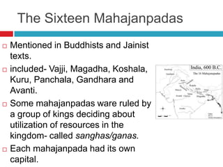 The Sixteen Mahajanpadas
   Mentioned in Buddhists and Jainist
    texts.
   included- Vajji, Magadha, Koshala,
    Kuru, Panchala, Gandhara and
    Avanti.
   Some mahajanpadas ware ruled by
    a group of kings deciding about
    utilization of resources in the
    kingdom- called sanghas/ganas.
   Each mahajanpada had its own
    capital.
 