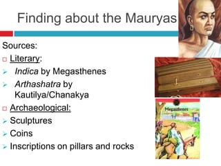 Finding about the Mauryas
Sources:
 Literary:

 Indica by Megasthenes
 Arthashatra by
   Kautilya/Chanakya
 Archaeological:

 Sculptures
 Coins
 Inscriptions on pillars and rocks
 