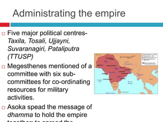 Administrating the empire
   Five major political centres-
    Taxila, Tosali, Ujjayni,
    Suvaranagiri, Pataliputra
    (TTUSP)
   Megesthenes mentioned of a
    committee with six sub-
    committees for co-ordinating
    resources for military
    activities.
   Asoka spead the message of
    dhamma to hold the empire
 