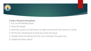 Create a Pleasant Atmosphere:
1. Turn on the bedside lamps.
2. Close the drapes.
3. Draw the curtains so that there Is no light coming from the corners or centre.
4. Set the A/C temperature to what was set by the guest.
5. Double check everything, lock the room and leave the guest rom.
6. Update the status report.
 