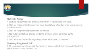 Staff Hotel Access:
1. Staff are not permitted on premises more than ½ hour before shift starts.
2. Staff are not permitted in premises more than ½ hour after duty ends unless working
the department.
3. Staff are not permitted in premises on off days.
4. No visitors or staff are allowed inside the premises unless permitted by the
management.
5. Staff adhere to hotel rules regarding time of admittance on premises.
Grooming & Hygiene of Staff:
1. All employees have to present themselves in a neat and tidy manner constant with the
physical environment they work in.
 
