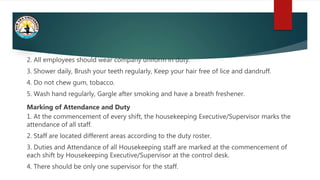 2. All employees should wear company uniform in duty.
3. Shower daily, Brush your teeth regularly, Keep your hair free of lice and dandruff.
4. Do not chew gum, tobacco.
5. Wash hand regularly, Gargle after smoking and have a breath freshener.
Marking of Attendance and Duty
1. At the commencement of every shift, the housekeeping Executive/Supervisor marks the
attendance of all staff.
2. Staff are located different areas according to the duty roster.
3. Duties and Attendance of all Housekeeping staff are marked at the commencement of
each shift by Housekeeping Executive/Supervisor at the control desk.
4. There should be only one supervisor for the staff.
 