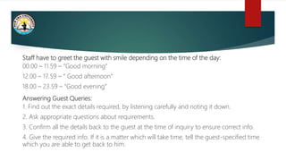Staff have to greet the guest with smile depending on the time of the day:
00.00 – 11.59 – “Good morning”
12.00 – 17.59 – “ Good afternoon”
18.00 – 23.59 – “Good evening”
Answering Guest Queries:
1. Find out the exact details required, by listening carefully and noting it down.
2. Ask appropriate questions about requirements.
3. Confirm all the details back to the guest at the time of inquiry to ensure correct info.
4. Give the required info. If it is a matter which will take time, tell the guest-specified time
which you are able to get back to him.
 