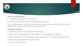 Enter the Guest Room:
1. Find out if the guest is in the room.
2. Announce yourself before entering the guest room.
3. In case the guest, wants you to come back later, then, politely ask for the time.
Position the maids cart in front of the guest room.
Turndown the Bed:
1. Enter the room, empty dustbin and ashtrays.
2. Remove the bedcover, fold it and place in the luggage rack drawer.
3. Remove pillow from the luggage rack and place on it on the head of the bed.
4. Make 90 angles with the second sheet.
5. Quilt and third sheet
 