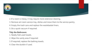2. If a room is messy, it may require more extensive cleaning.
3. Remove ant room service tray, dishes and move them to the service pantry.
4. Empty the trash cans and replace the wastebasket liners.
5. Do a quick vacuum if required.
Tidy the Bathroom:
1. Neatly fold used towels.
2. Wipe the vanity area if required.
3. If required, replace the bathing towels.
4. Clear the dustbin if used.
 