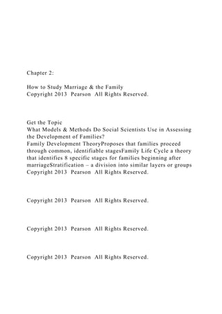 Chapter 2:
How to Study Marriage & the Family
Copyright 2013 Pearson All Rights Reserved.
Get the Topic
What Models & Methods Do Social Scientists Use in Assessing
the Development of Families?
Family Development TheoryProposes that families proceed
through common, identifiable stagesFamily Life Cycle a theory
that identifies 8 specific stages for families beginning after
marriageStratification – a division into similar layers or groups
Copyright 2013 Pearson All Rights Reserved.
Copyright 2013 Pearson All Rights Reserved.
Copyright 2013 Pearson All Rights Reserved.
Copyright 2013 Pearson All Rights Reserved.
 