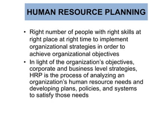 HUMAN RESOURCE PLANNING
• Right number of people with right skills at
right place at right time to implement
organizational strategies in order to
achieve organizational objectives
• In light of the organization’s objectives,
corporate and business level strategies,
HRP is the process of analyzing an
organization’s human resource needs and
developing plans, policies, and systems
to satisfy those needs
 