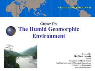 Chapter Two
The Humid Geomorphic
Environment
GEE-421: GEOMORPHOLOGY-II
Presented by
Md. Nazir Hossain
Lecturer
Geography and Environment
Shahjalal University of Science & Technology
Sylhet-3114, Bangladesh
nazirswapon@gmail.com
 