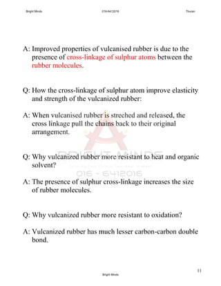 11
A: Improved properties of vulcanised rubber is due to the
presence of cross-linkage of sulphur atoms between the
rubber molecules.
Q: How the cross-linkage of sulphur atom improve elasticity
and strength of the vulcanized rubber:
A: When vulcanised rubber is streched and released, the
cross linkage pull the chains back to their original
arrangement.
Q: Why vulcanized rubber more resistant to heat and organic
solvent?
A: The presence of sulphur cross-linkage increases the size
of rubber molecules.
Q: Why vulcanized rubber more resistant to oxidation?
A: Vulcanized rubber has much lesser carbon-carbon double
bond.
Bright Minds 016-6412016 Thuran
Bright Minds
 