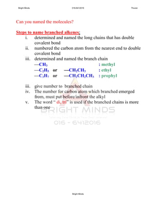 Can you named the molecules?
Steps to name branched alkenes;
i. determined and named the long chains that has double
covalent bond
ii. numbered the carbon atom from the nearest end to double
covalent bond
iii. determined and named the branch chain
CH3 : methyl
C2H5 or CH2CH3 : ethyl
C3H7 or CH2CH2CH3 : prophyl
iii. give number to branched chain
iv. The number for carbon atom which branched emerged
from, must put before/infront the alkyl
v. The word “ di, tri” is used if the branched chains is more
than one
Bright Minds 016-6412016 Thuran
Bright Minds
 