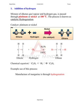 1. Addition of hydrogen
Mixture of alkenes gas/vapour and hydrogen gas, is passed
through platinum or nickel at 180 o
C. The process is known as
catalytic Hydrogenation.
Catalyst: platinum or nickel
H H H H
  Ni/Pt  
C = C + H2  H C  C H
  180o
C  
H H H H
Ethene Hydrogen Ethane
Chemical equation: C2H4 + H2  C2H6
Example use of this process:
Manufacture of margarine is through hydrogenation
Bright Minds 016-6412016 Thuran
Bright Minds
 