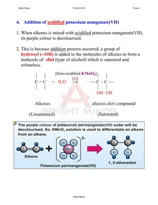 4. Addition of acidified potassium manganate(VII)
1. When alkenes is mixed with acidified potassium manganate(VII),
its purple colour is decolourised.
2. This is because addition process occurred, a group of
hydroxyl (--OH) is added to the molecules of alkenes to form a
molecule of –diol (type of alcohol) which is saturated and
colourless.
   
C = C + H2O   C  C 
   
OH OH
Alkenes alkanes-diol compound
(Unsaturated) (Saturated)
[O]
[from acidified KMnO4]
Bright Minds 016-6412016 Thuran
Bright Minds
 