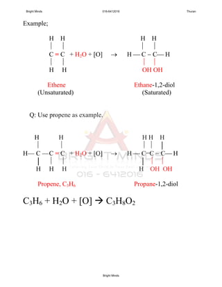 Example;
H H H H
   
C = C + H2O + [O]  H  C  C H
   
H H OH OH
Ethene Ethane-1,2-diol
(Unsaturated) (Saturated)
Q: Use propene as example.
H H H H H
    │
H— C —C = C + H2O + [O]  H  C−C  C H
│   │  
H H H H OH OH
Propene, C3H6 Propane-1,2-diol
C3H6 + H2O + [O]  C3H8O2
Bright Minds 016-6412016 Thuran
Bright Minds
 