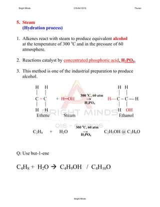 5. Steam
(Hydration process)
1. Alkenes react with steam to produce equivalent alcohol
at the temperature of 300 o
C and in the pressure of 60
atmosphere.
2. Reactions catalyst by concentrated phosphoric acid, H3PO4.
3. This method is one of the industrial preparation to produce
alcohol.
H H H H
   
C = C + H─OH  H C  C  H
   
H H H OH
Ethene Steam Ethanol
C2H4 + H2O → C2H5OH @ C2H6O
Q: Use but-1-ene
C4H8 + H2O  C4H9OH / C4H10O
300 o
C, 60 atm
H3PO4
300 o
C, 60 atm
H3PO4
Bright Minds 016-6412016 Thuran
Bright Minds
 