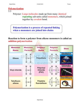 Polymerization
5.3
Polymer :Large molecules made up from many identical
repeating sub-units called monomers, which joined
together by covalent bond.
Polymerization is a process of repeated linking
when a monomers are joined into chains
Reaction to form a polymer from alkene monomers is called an
addition polymerisation
Bright Minds 016-6412016 Thuran
Bright Minds
 