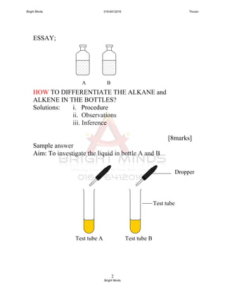 2
ESSAY;
HOW TO DIFFERENTIATE THE ALKANE and
ALKENE IN THE BOTTLES?
Solutions: i. Procedure
ii. Observations
iii. Inference
[8marks]
Sample answer
Aim: To investigate the liquid in bottle A and B
Test tube A Test tube B
Dropper
Test tube
BA
Bright Minds 016-6412016 Thuran
Bright Minds
 