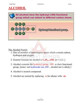 1
ALCOHOL
The Alcohol Family
1. One of member of homologous series which contain carbon,
hydrogen and oxygen.
2. General formula for alcohol is CnH2n+1OH. [n=1,2,3..]
3. Alcohol contains the hydroxyl group, -OH as their functional
group. [notes: not hydroxide ion, OH-
, alcohol not is alkaly ]
4. Alcohol is neutral compound.
5. Alcohol are named by replacing -e for alkane with –ol.
Bright Minds 016-6412016 Thuran
Bright Minds
 