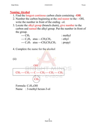 4
Naming Alcohol
1. Find the longest continous carbon chain containing –OH.
2. Number the carbon beginning at the end nearer to the – OH,
write the number in front of the ending –ol.
3. Locate the alkyl group (branch chain), give number to the
carbon and named the alkyl group. Put the number in front of
the group.
 CH3 : methyl
 C2H5 atau CH2CH3 : ethyl
 C3H7 atau CH2CH2CH3 : propyl
4. Complete the name for the alcohol
(ii)
OH

CH3  CH2  C  CH2  CH2  CH3
|
CH3
Formula: C7H15OH
Name : 3-methyl hexan-3-ol
Bright Minds 016-6412016 Thuran
Bright Minds
 