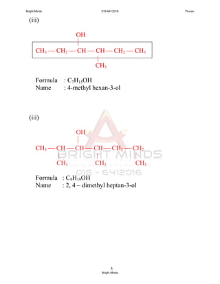 5
(iii)
OH

CH3  CH2  CH  CH  CH2  CH3
|
CH3
Formula : C7H15OH
Name : 4-methyl hexan-3-ol
(iii)
OH

CH3  CH  CH  CH  CH2  CH2
| | |
CH3 CH3 CH3
Formula : C9H19OH
Name : 2, 4 – dimethyl heptan-3-ol
Bright Minds 016-6412016 Thuran
Bright Minds
 