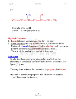 6
(iv)
C2H5 OH
 
CH3  CH2  CH  CH2  CH  CH2 ─ CH3
Formula : C9H19OH
Name : 5-ethyl heptan-3-ol
Physical Properties
1. Liquid at room temperature. (pg. 62) [ no gas]
2. Simple alcohol are very soluble in water, infinite solubility.
Methanol, ethanol dan propan-1-ol is miscible in all proportions
(terlarut campur dengan air dalam semua kadaran).
The rest of the alcohol less soluble or insoluble.
Isomerism
Similar to alkenes, isomerism in alcohol results from the
branching of the carbon chain and the different location of the
hydroxyl group.
You only have to know the isomerism in propanol dan butanol.
Q : Draw 2 isomers for propanol and 4 isomers for butanol,
and dan named the isomers.
Bright Minds 016-6412016 Thuran
Bright Minds
 