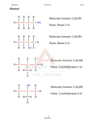 9
Butanol
Molecular formula: C4H9OH
Name: Butan-1-ol
Molecular formula: C4H9OH
Name: Butan-2-ol
H H H H
│ │ │ │
H ─ C ─ C ─ C ─ C ─ OH
│ │ │ │
H H H H
H H H H
│ │ │ │
H ─ C ─ C ─ C ─ C ─ H
│ │ │ │
H H OH H
H H H
│ │ │
H ─ C ─── C ─── C ─ OH
│ │ │
H H─C─H H
│
H
Molecular formula: C4H9OH
Name: 2-methylpropan-1-ol
H OH H
│ │ │
H ─ C ─── C ─── C ─ H
│ │ │
H H─C─H H
│
H
Molecular formula: C4H9OH
Name: 2-methylpropan-2-ol
Bright Minds 016-6412016 Thuran
Bright Minds
 