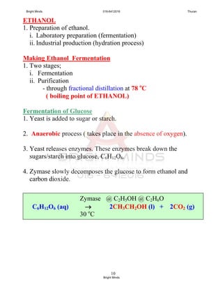 10
ETHANOL
1. Preparation of ethanol.
i. Laboratory preparation (fermentation)
ii. Industrial production (hydration process)
Making Ethanol Fermentation
1. Two stages;
i. Fermentation
ii. Purification
- through fractional distillation at 78 o
C
( boiling point of ETHANOL)
Fermentation of Glucose
1. Yeast is added to sugar or starch.
2. Anaerobic process ( takes place in the absence of oxygen).
3. Yeast releases enzymes. These enzymes break down the
sugars/starch into glucose, C6H12O6.
4. Zymase slowly decomposes the glucose to form ethanol and
carbon dioxide.
Zymase @ C2H5OH @ C2H6O
C6H12O6 (aq)  2CH3CH2OH (l) + 2CO2 (g)
30 o
C
Bright Minds 016-6412016 Thuran
Bright Minds
 