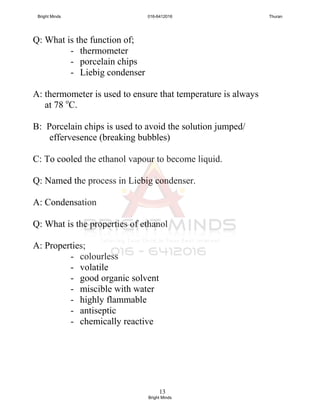 13
Q: What is the function of;
- thermometer
- porcelain chips
- Liebig condenser
A: thermometer is used to ensure that temperature is always
at 78 o
C.
B: Porcelain chips is used to avoid the solution jumped/
effervesence (breaking bubbles)
C: To cooled the ethanol vapour to become liquid.
Q: Named the process in Liebig condenser.
A: Condensation
Q: What is the properties of ethanol
A: Properties;
- colourless
- volatile
- good organic solvent
- miscible with water
- highly flammable
- antiseptic
- chemically reactive
Bright Minds 016-6412016 Thuran
Bright Minds
 