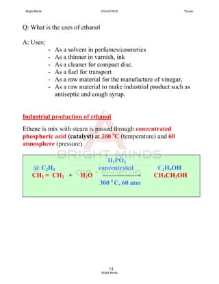 14
Q: What is the uses of ethanol
A: Uses;
- As a solvent in perfumes/cosmetics
- As a thinner in varnish, ink
- As a cleaner for compact disc.
- As a fuel for transport
- As a raw material for the manufacture of vinegar,
- As a raw material to make industrial product such as
antiseptic and cough syrup.
Industrial production of ethanol
Ethene is mix with steam is passed through concentrated
phosphoric acid (catalyst) at 300 o
C (temperature) and 60
atmosphere (pressure).
H3PO4
@ C2H4 concentrsted C2H5OH
CH2 = CH2 + H2O —————→ CH3CH2OH
300 o
C, 60 atm
Bright Minds 016-6412016 Thuran
Bright Minds
 