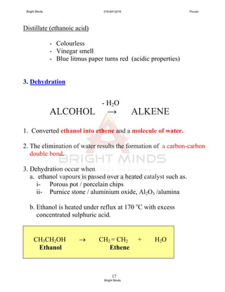 17
Distillate (ethanoic acid)
- Colourless
- Vinegar smell
- Blue litmus paper turns red (acidic properties)
3. Dehydration
ALCOHOL → ALKENE
1. Converted ethanol into ethene and a molecule of water.
2. The elimination of water results the formation of a carbon-carbon
double bond.
3. Dehydration occur when
a. ethanol vapours is passed over a heated catalyst such as.
i- Porous pot / porcelain chips
ii- Purnice stone / aluminium oxide, Al2O3 /alumina
b. Ethanol is heated under reflux at 170 o
C with excess
concentrated sulphuric acid.
CH3CH2OH  CH2 = CH2 + H2O
Ethanol Ethene
- H2O
Bright Minds 016-6412016 Thuran
Bright Minds
 