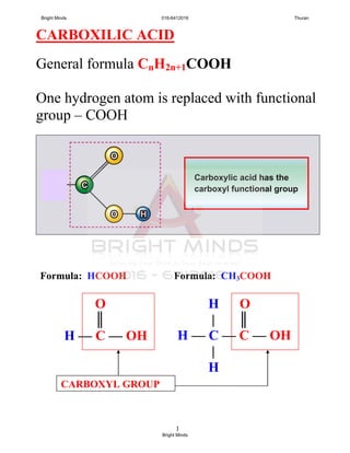 1
CARBOXILIC ACID
General formula CnH2n+1COOH
One hydrogen atom is replaced with functional
group – COOH
H O
| ║
H — C — C — OH
|
H
Formula: HCOOH
O
║
H — C — OH
Formula: CH3COOH
CARBOXYL GROUP
Bright Minds 016-6412016 Thuran
Bright Minds
 