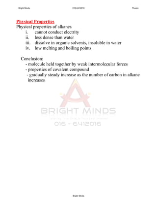 Physical Properties
Physical properties of alkanes
i. cannot conduct electrity
ii. less dense than water
iii. dissolve in organic solvents, insoluble in water
iv. low melting and boiling points
Conclusion:
- molecule held together by weak intermolecular forces
- properties of covalent compound
- gradually steady increase as the number of carbon in alkane
increases
Bright Minds 016-6412016 Thuran
Bright Minds
 