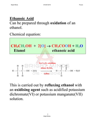 7
Ethanoic Asid
Can be prepared through oxidation of an
ethanol.
Chemical equation:
This is carried out by refluxing ethanol with
an oxidising agent such as acidified potassium
dichromate(VI) or potassium manganate(VII)
solution.
H H
│ │
H — C — C — OH
│ │
H H
H O
│ ║
H — C — C — OH
│
H
+ 2[O] + H2O
K2Cr2O7 solutions
+
dilute H2SO4
reflux
CH3CH2OH + 2[O]  CH3COOH + H2O
Etanol ethanoic acid
Bright Minds 016-6412016 Thuran
Bright Minds
 