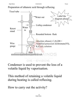 8
Preparation of ethanoic acid through refluxing
Condenser is used to prevent the loss of a
volatile liquid by vaporisation.
This method of retaining a volatile liquid
during heating is called refluxing.
How to carry out the activity?
Tissel tube
Water out
xxxxxxxxxxxxxx
Label the
diagram please
Water
in
Liebig condenser
Rounded bottom flask
Retort
stand
Absolute ethanol, C2H5OH +
Acidified potassium dichromate(VI),
K2Cr2O7 solution
Heat
Wire
gauge
Bright Minds 016-6412016 Thuran
Bright Minds
 