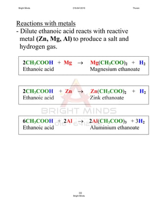 10
Reactions with metals
- Dilute ethanoic acid reacts with reactive
metal (Zn, Mg, Al) to produce a salt and
hydrogen gas.
2CH3COOH + Mg  Mg(CH3COO)2 + H2
Ethanoic acid Magnesium ethanoate
2CH3COOH + Zn  Zn(CH3COO)2 + H2
Ethanoic acid Zink ethanoate
6CH3COOH + 2Al  2Al(CH3COO)3 + 3H2
Ethanoic acid Aluminium ethanoate
Bright Minds 016-6412016 Thuran
Bright Minds
 