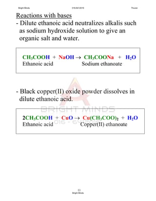11
Reactions with bases
- Dilute ethanoic acid neutralizes alkalis such
as sodium hydroxide solution to give an
organic salt and water.
- Black copper(II) oxide powder dissolves in
dilute ethanoic acid.
CH3COOH + NaOH  CH3COONa + H2O
Ethanoic acid Sodium ethanoate
2CH3COOH + CuO  Cu(CH3COO)2 + H2O
Ethanoic acid Copper(II) ethanoate
Bright Minds 016-6412016 Thuran
Bright Minds
 