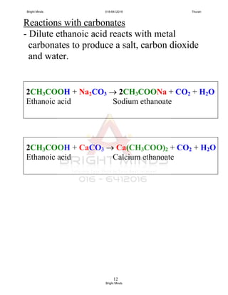 12
Reactions with carbonates
- Dilute ethanoic acid reacts with metal
carbonates to produce a salt, carbon dioxide
and water.
2CH3COOH + CaCO3  Ca(CH3COO)2 + CO2 + H2O
Ethanoic acid Calcium ethanoate
2CH3COOH + Na2CO3  2CH3COONa + CO2 + H2O
Ethanoic acid Sodium ethanoate
Bright Minds 016-6412016 Thuran
Bright Minds
 
