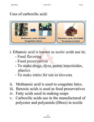 14
Uses of carboxilic acid:
i. Ethanoic acid is known as acetic acids use in;
- Food flavoring
- Food preservatives
- To make drugs, dyes, paints insectisides,
plastics
- To make esters for use as slovents
ii. Methanoic acid is used to coagulate latex.
iii. Benzoic acids is used as food preservatives
iv. Fatty acids used in making soaps
v. Carboxilic acids use in the manufactured of
polyester and polyamids (fibres) in textile
Bright Minds 016-6412016 Thuran
Bright Minds
 