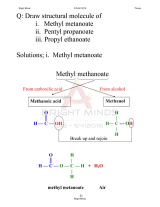 21
Q: Draw structural molecule of
i. Methyl metanoate
ii. Pentyl propanoate
iii. Propyl ethanoate
Solutions; i. Methyl metanoate
Methyl methanoate
H
|
H— C — OH
|
H
O
║
H — C — OH
MethanolMethanoic acid
Break up and rejoin
From alcoholFrom carboxilic acid
O H
║ |
H — C — O — C — H + H2O
|
H
methyl metanoate Air
Bright Minds 016-6412016 Thuran
Bright Minds
 