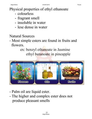 25
Physical properties of ethyl ethanoate
- colourless
- fragrant smell
- insoluble in water
- lese dense in water
Natural Sources
- Most simple esters are found in fruits and
flowers.
ex: benzyl ethanoate in Jasmine
ethyl butanoate in pineapple
- Palm oil are liquid ester.
- The higher and complex ester does not
produce pleasant smells
Bright Minds 016-6412016 Thuran
Bright Minds
 