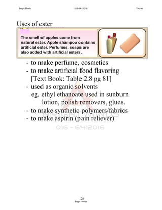 26
Uses of ester
- to make perfume, cosmetics
- to make artificial food flavoring
[Text Book: Table 2.8 pg 81]
- used as organic solvents
eg. ethyl ethanoate used in sunburn
lotion, polish removers, glues.
- to make synthetic polymers/fabrics
- to make aspirin (pain reliever)
Bright Minds 016-6412016 Thuran
Bright Minds
 