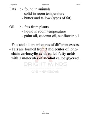 2
Fats : - found in animals
- solid in room temperature
- butter and tallow (types of fat)
Oil : - fats from plants
- liquid in room temperature
- palm oil, coconut oil, sunflower oil
- Fats and oil are mixtures of different esters.
- Fats are formed from 3 molecules of long-
chain carboxylic acids called fatty acids
with 1 molecules of alcohol called glycerol.
Bright Minds 016-6412016 Thuran
Bright Minds
 