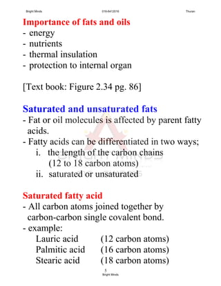 5
Importance of fats and oils
- energy
- nutrients
- thermal insulation
- protection to internal organ
[Text book: Figure 2.34 pg. 86]
Saturated and unsaturated fats
- Fat or oil molecules is affected by parent fatty
acids.
- Fatty acids can be differentiated in two ways;
i. the length of the carbon chains
(12 to 18 carbon atoms)
ii. saturated or unsaturated
Saturated fatty acid
- All carbon atoms joined together by
carbon-carbon single covalent bond.
- example:
Lauric acid (12 carbon atoms)
Palmitic acid (16 carbon atoms)
Stearic acid (18 carbon atoms)
Bright Minds 016-6412016 Thuran
Bright Minds
 
